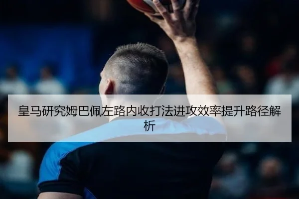 皇马研究姆巴佩左路内收打法进攻效率提升路径解析