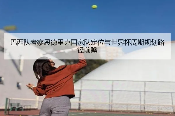 巴西队考察恩德里克国家队定位与世界杯周期规划路径前瞻