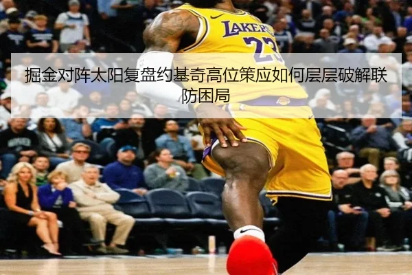 掘金对阵太阳复盘约基奇高位策应如何层层破解联防困局