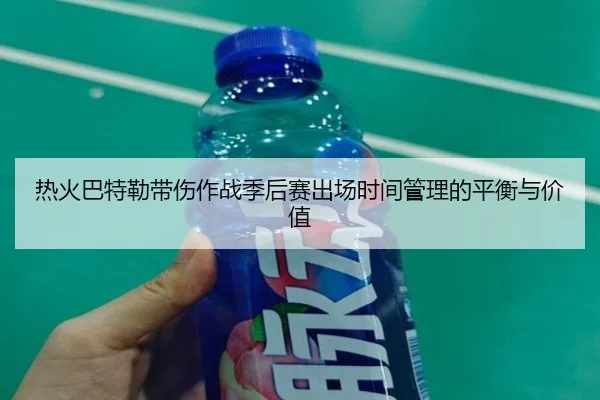 热火巴特勒带伤作战季后赛出场时间管理的平衡与价值