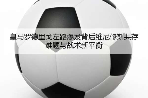 皇马罗德里戈左路爆发背后维尼修斯共存难题与战术新平衡