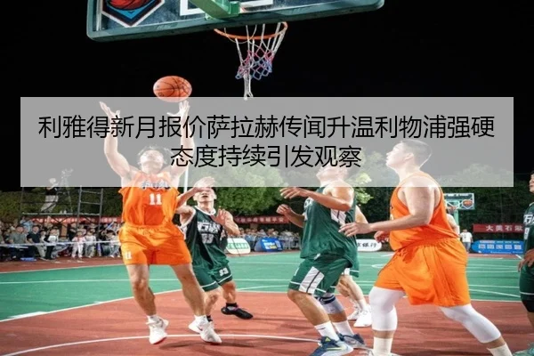 利雅得新月报价萨拉赫传闻升温利物浦强硬态度持续引发观察